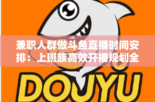 兼职人群做斗鱼直播时间安排：上班族高效开播规划全指南，助你工作直播两不误