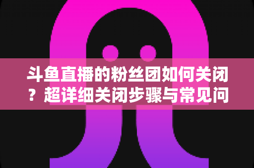 斗鱼直播的粉丝团如何关闭?超详细关闭步骤与常见问题全攻略 斗鱼直播的粉丝团如何关闭?超详细关闭步骤与常见问题全攻略