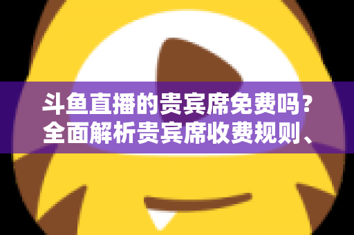 斗鱼直播的贵宾席免费吗？全面解析贵宾席收费规则、专属权益与免费入座攻略