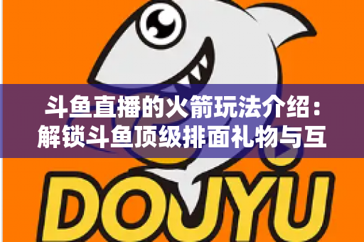 斗鱼直播的火箭玩法介绍：解锁斗鱼顶级排面礼物与互动权益全指南