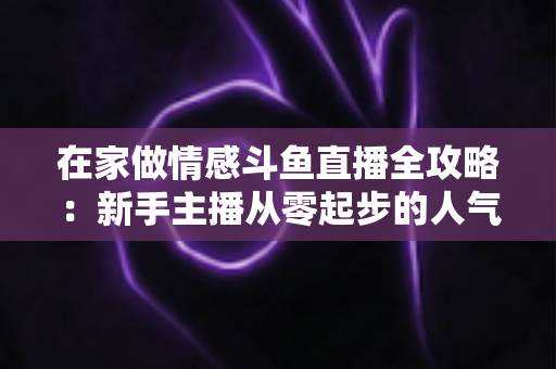在家做情感斗鱼直播全攻略：新手主播从零起步的人气养成实用指南