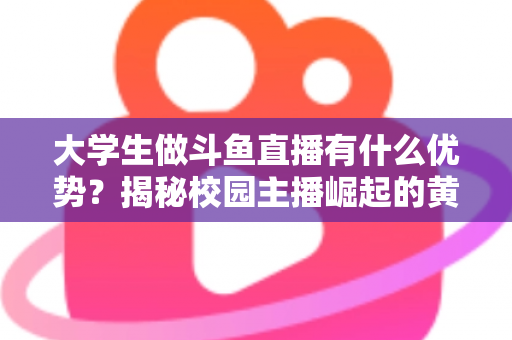 大学生做斗鱼直播有什么优势？揭秘校园主播崛起的黄金时代与变现之路