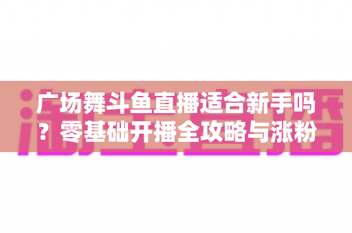 广场舞斗鱼直播适合新手吗?零基础开播全攻略与涨粉心得分享 广场舞斗鱼直播适合新手吗?零基础开播全攻略与涨粉心得分享