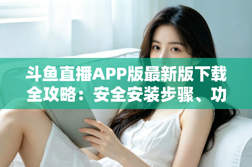 斗鱼直播APP版最新版下载全攻略：安全安装步骤、功能亮点与常见问题一网打尽