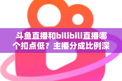 斗鱼直播和bilibili直播哪个扣点低?主播分成比例深度对比与平台选择全指南 斗鱼直播和bilibili直播哪个扣点低?主播分成比例深度对比与平台选择全指南