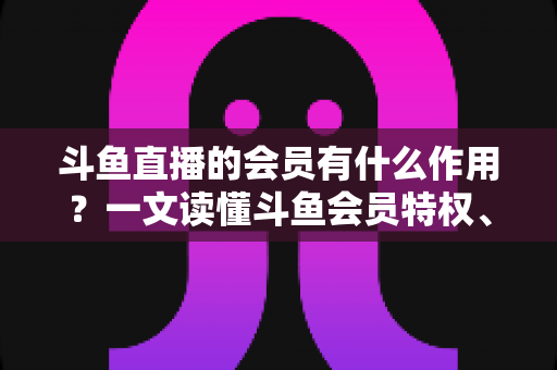 斗鱼直播的会员有什么作用？一文读懂斗鱼会员特权、等级与实用价值