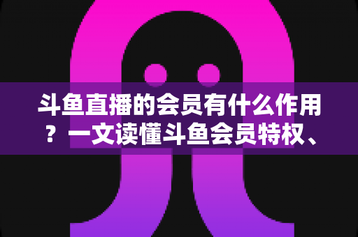斗鱼直播的会员有什么作用？一文读懂斗鱼会员特权、等级与实用价值