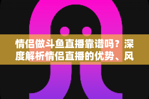 情侣做斗鱼直播靠谱吗?深度解析情侣直播的优势、风险与赚钱攻略 情侣做斗鱼直播靠谱吗?深度解析情侣直播的优势、风险与赚钱攻略