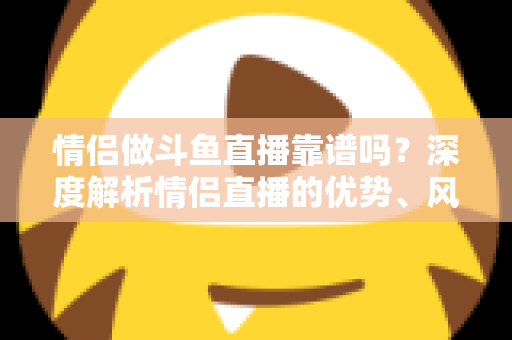 情侣做斗鱼直播靠谱吗？深度解析情侣直播的优势、风险与赚钱攻略