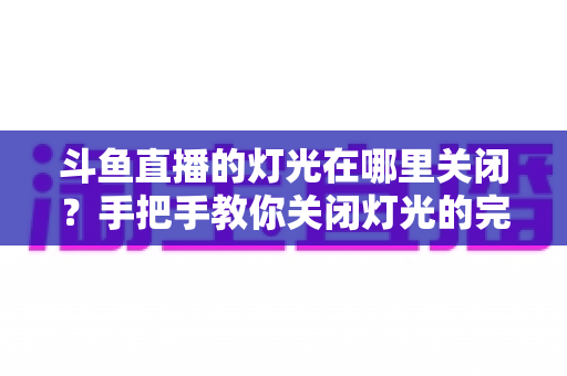 斗鱼直播的灯光在哪里关闭？手把手教你关闭灯光的完整教程