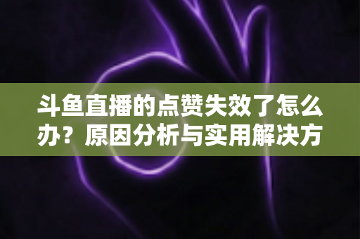 斗鱼直播的点赞失效了怎么办？原因分析与实用解决方案全攻略