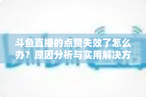 斗鱼直播的点赞失效了怎么办？原因分析与实用解决方案全攻略