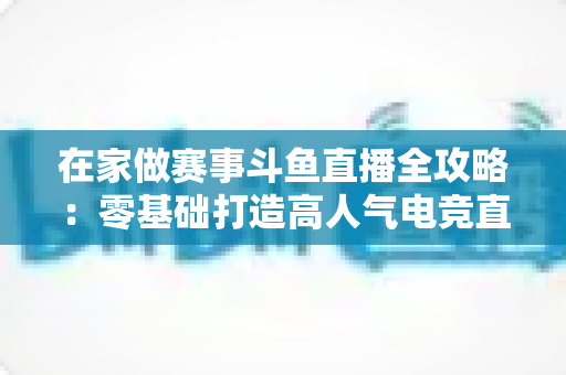在家做赛事斗鱼直播全攻略:零基础打造高人气电竞直播间的实用指南 在家做赛事斗鱼直播全攻略:零基础打造高人气电竞直播间的实用指南