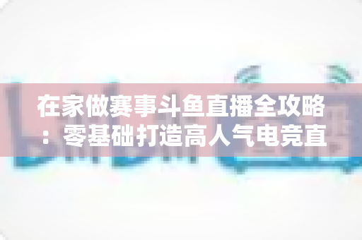 在家做赛事斗鱼直播全攻略：零基础打造高人气电竞直播间的实用指南