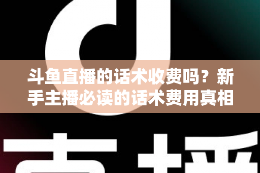 斗鱼直播的话术收费吗?新手主播必读的话术费用真相与获取全攻略 斗鱼直播的话术收费吗?新手主播必读的话术费用真相与获取全攻略