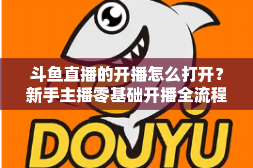 斗鱼直播的开播怎么打开？新手主播零基础开播全流程指南与人气提升实用技巧
