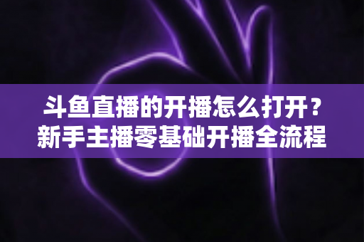 斗鱼直播的开播怎么打开？新手主播零基础开播全流程指南与人气提升实用技巧