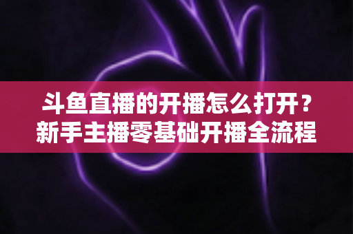 斗鱼直播的开播怎么打开？新手主播零基础开播全流程指南与人气提升实用技巧