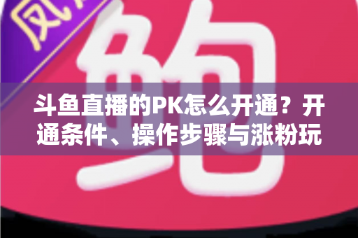 斗鱼直播的PK怎么开通?开通条件、操作步骤与涨粉玩法一文讲透 斗鱼直播的PK怎么开通?开通条件、操作步骤与涨粉玩法一文讲透