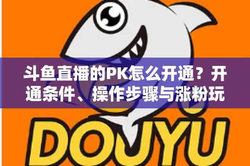 斗鱼直播的PK怎么开通?开通条件、操作步骤与涨粉玩法一文讲透 斗鱼直播的PK怎么开通?开通条件、操作步骤与涨粉玩法一文讲透
