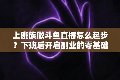 上班族做斗鱼直播怎么起步？下班后开启副业的零基础开播全攻略