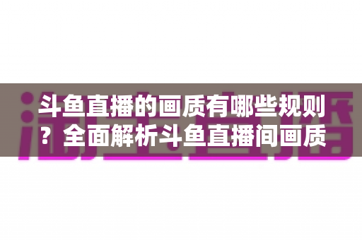 斗鱼直播的画质有哪些规则？全面解析斗鱼直播间画质分级标准、主播开播要求与观看设置指南