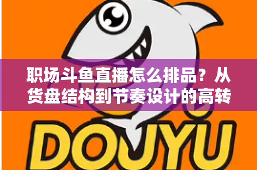 职场斗鱼直播怎么排品?从货盘结构到节奏设计的高转化实战指南 职场斗鱼直播怎么排品?从货盘结构到节奏设计的高转化实战指南