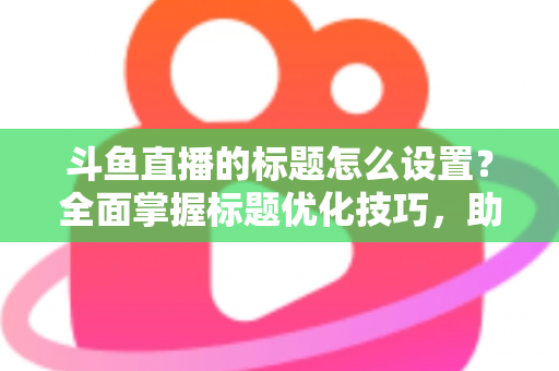 斗鱼直播的标题怎么设置？全面掌握标题优化技巧，助你直播间人气飙升