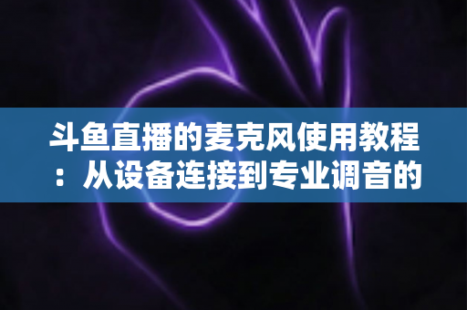 斗鱼直播的麦克风使用教程：从设备连接到专业调音的保姆级实战指南，新手主播必读