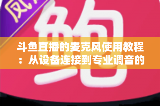 斗鱼直播的麦克风使用教程：从设备连接到专业调音的保姆级实战指南，新手主播必读