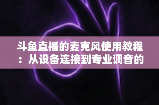 斗鱼直播的麦克风使用教程：从设备连接到专业调音的保姆级实战指南，新手主播必读