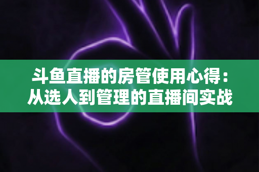 斗鱼直播的房管使用心得：从选人到管理的直播间实战全攻略