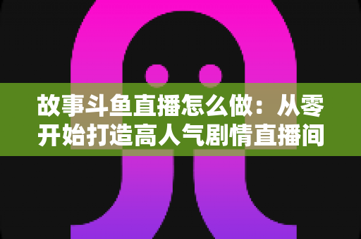 故事斗鱼直播怎么做:从零开始打造高人气剧情直播间的完整指南 故事斗鱼直播怎么做:从零开始打造高人气剧情直播间的完整指南