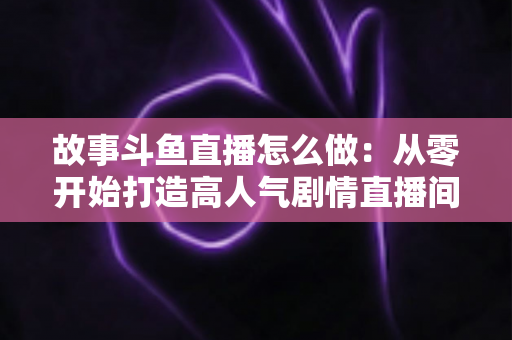 故事斗鱼直播怎么做:从零开始打造高人气剧情直播间的完整指南 故事斗鱼直播怎么做:从零开始打造高人气剧情直播间的完整指南