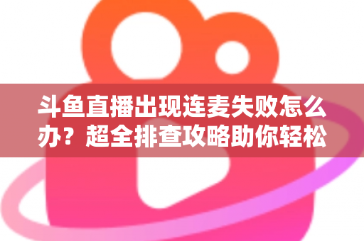 斗鱼直播出现连麦失败怎么办?超全排查攻略助你轻松解决连麦难题 斗鱼直播出现连麦失败怎么办?超全排查攻略助你轻松解决连麦难题