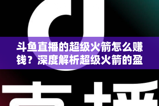 斗鱼直播的超级火箭怎么赚钱?深度解析超级火箭的盈利模式与变现技巧 斗鱼直播的超级火箭怎么赚钱?深度解析超级火箭的盈利模式与变现技巧