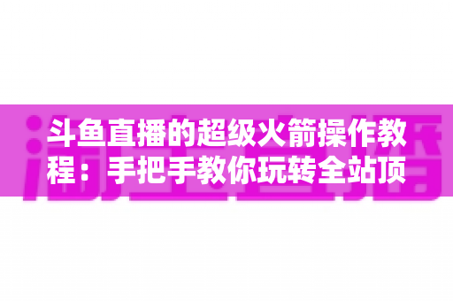 斗鱼直播的超级火箭操作教程：手把手教你玩转全站顶级礼物特效