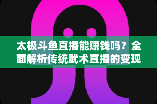 太极斗鱼直播能赚钱吗?全面解析传统武术直播的变现潜力与实战指南 太极斗鱼直播能赚钱吗?全面解析传统武术直播的变现潜力与实战指南