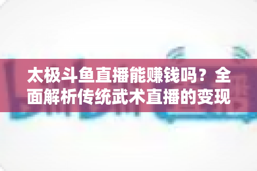 太极斗鱼直播能赚钱吗?全面解析传统武术直播的变现潜力与实战指南 太极斗鱼直播能赚钱吗?全面解析传统武术直播的变现潜力与实战指南