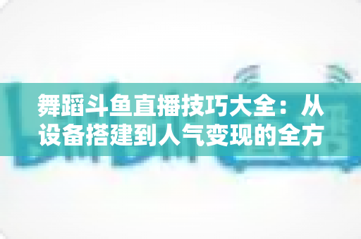 舞蹈斗鱼直播技巧大全：从设备搭建到人气变现的全方位实战指南