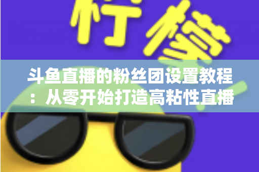 斗鱼直播的粉丝团设置教程：从零开始打造高粘性直播社群的完整攻略