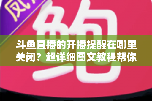 斗鱼直播的开播提醒在哪里关闭?超详细图文教程帮你彻底告别消息轰炸 斗鱼直播的开播提醒在哪里关闭?超详细图文教程帮你彻底告别消息轰炸
