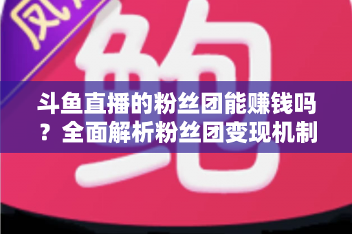 斗鱼直播的粉丝团能赚钱吗?全面解析粉丝团变现机制与实战攻略 斗鱼直播的粉丝团能赚钱吗?全面解析粉丝团变现机制与实战攻略