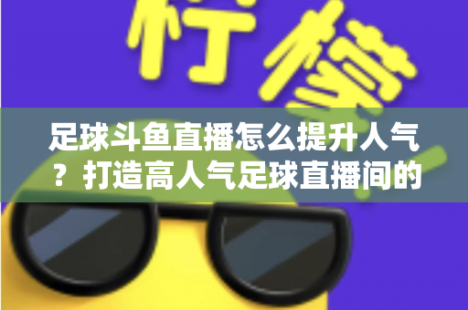 足球斗鱼直播怎么提升人气?打造高人气足球直播间的全方位实战指南 足球斗鱼直播怎么提升人气?打造高人气足球直播间的全方位实战指南