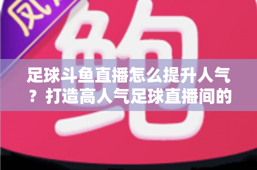 足球斗鱼直播怎么提升人气？打造高人气足球直播间的全方位实战指南