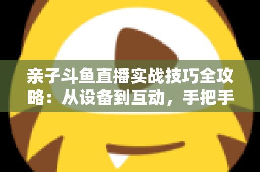 亲子斗鱼直播实战技巧全攻略：从设备到互动，手把手教你打造温馨高人气的家庭直播间