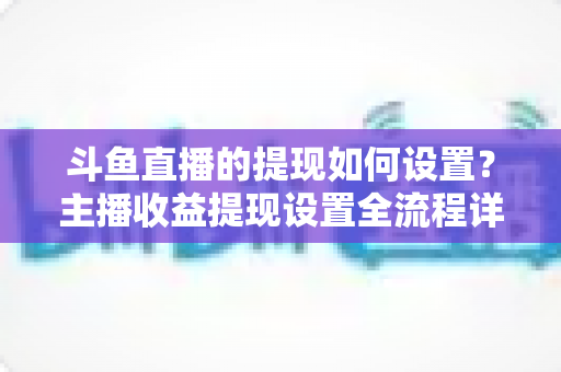 斗鱼直播的提现如何设置？主播收益提现设置全流程详解指南