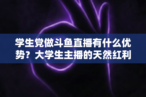 学生党做斗鱼直播有什么优势？大学生主播的天然红利与成长变现全指南