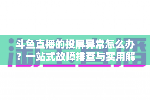 斗鱼直播的投屏异常怎么办？一站式故障排查与实用解决方案全指南