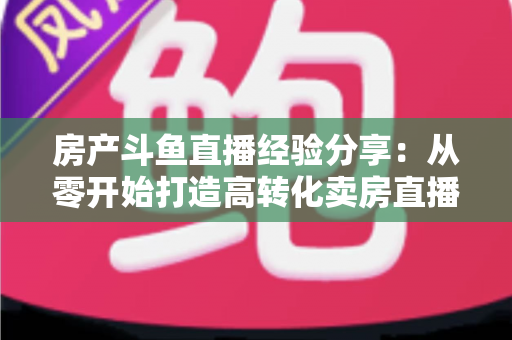 房产斗鱼直播经验分享：从零开始打造高转化卖房直播间的实战指南